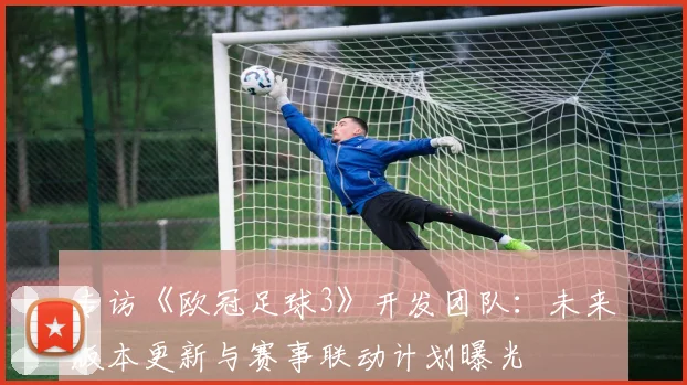 专访《欧冠足球3》开发团队：未来版本更新与赛事联动计划曝光
