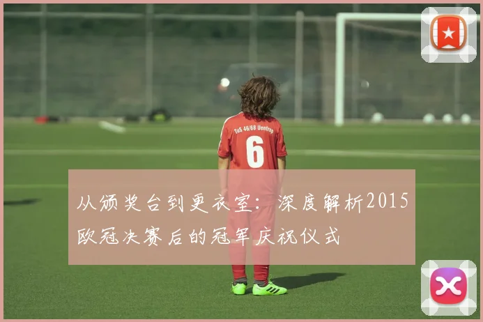 从颁奖台到更衣室：深度解析2015欧冠决赛后的冠军庆祝仪式