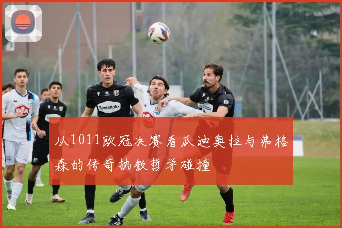 从1011欧冠决赛看瓜迪奥拉与弗格森的传奇执教哲学碰撞