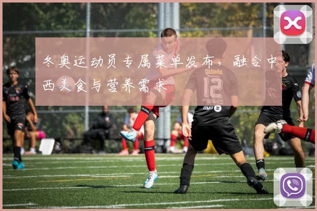 冬奥运动员专属菜单发布，融合中西美食与营养需求
