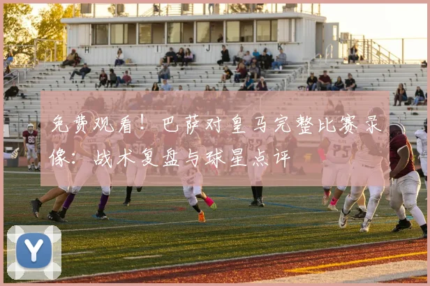 免费观看！巴萨对皇马完整比赛录像：战术复盘与球星点评