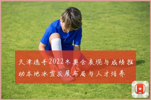 天津选手2022冬奥会表现与成绩推动本地冰雪发展布局与人才培养